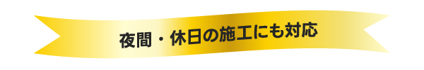 夜間・休日の 施工にも対応